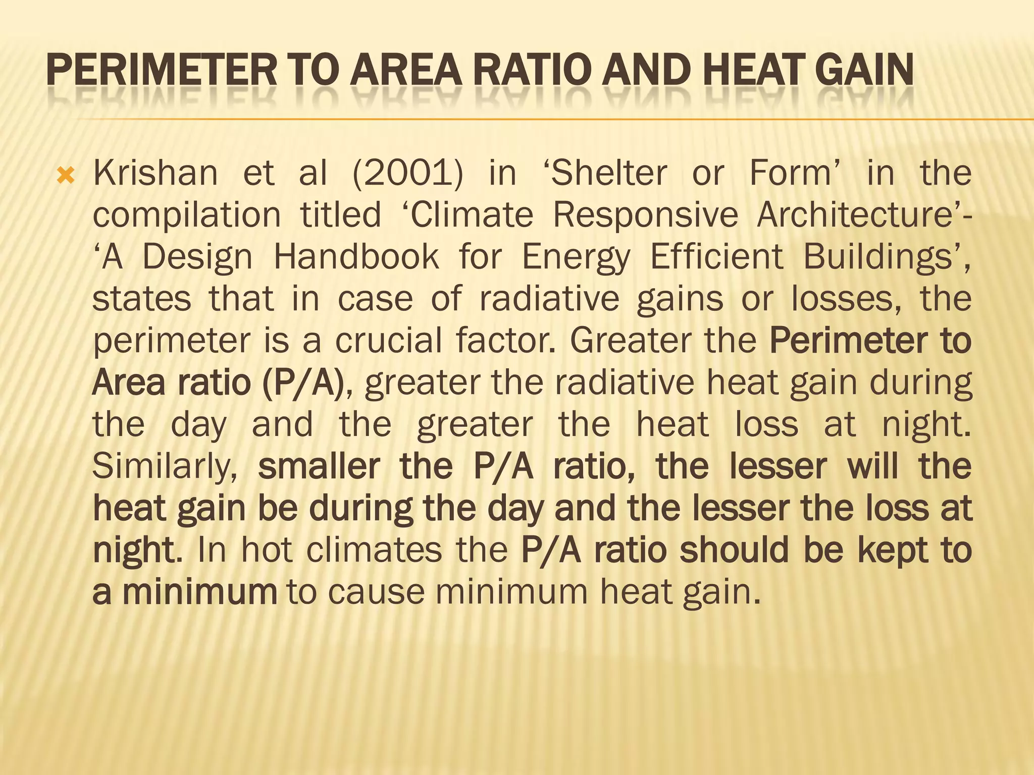 PERIMETER TO AREA RATIO AND HEAT GAIN
 Krishan et al (2001) in ‘Shelter or Form’ in the
compilation titled ‘Climate Responsive Architecture’-
‘A Design Handbook for Energy Efficient Buildings’,
states that in case of radiative gains or losses, the
perimeter is a crucial factor. Greater the Perimeter to
Area ratio (P/A), greater the radiative heat gain during
the day and the greater the heat loss at night.
Similarly, smaller the P/A ratio, the lesser will the
heat gain be during the day and the lesser the loss at
night. In hot climates the P/A ratio should be kept to
a minimum to cause minimum heat gain.
 