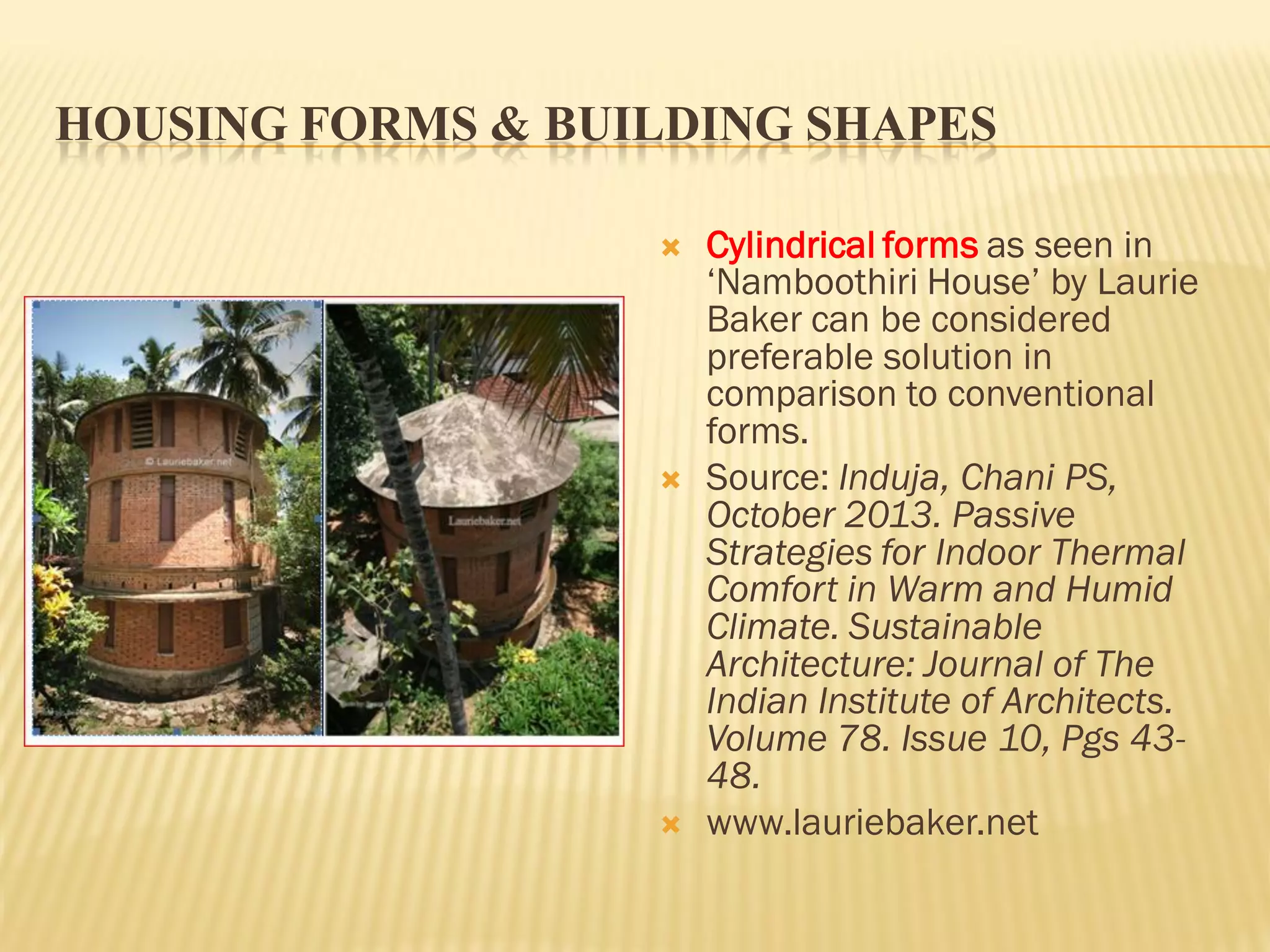 HOUSING FORMS & BUILDING SHAPES
 Cylindrical forms as seen in
‘Namboothiri House’ by Laurie
Baker can be considered
preferable solution in
comparison to conventional
forms.
 Source: Induja, Chani PS,
October 2013. Passive
Strategies for Indoor Thermal
Comfort in Warm and Humid
Climate. Sustainable
Architecture: Journal of The
Indian Institute of Architects.
Volume 78. Issue 10, Pgs 43-
48.
 www.lauriebaker.net
 