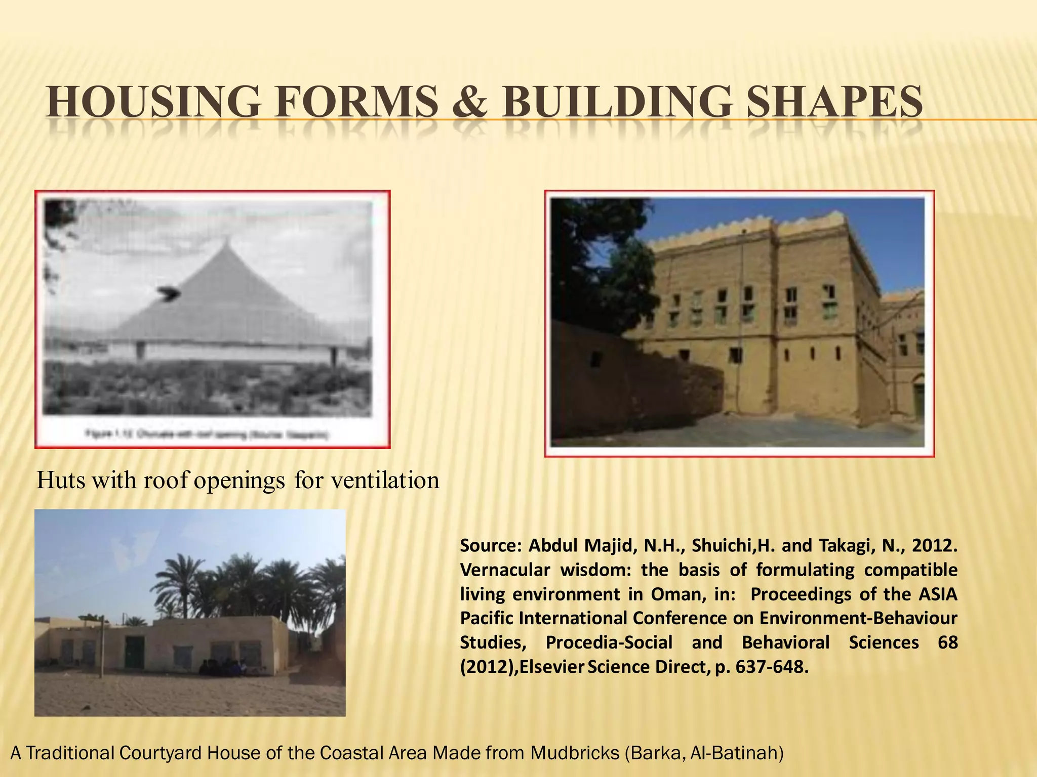 HOUSING FORMS & BUILDING SHAPES
Huts with roof openings for ventilation
A Traditional Courtyard House of the Coastal Area Made from Mudbricks (Barka, Al-Batinah)
Source: Abdul Majid, N.H., Shuichi,H. and Takagi, N., 2012.
Vernacular wisdom: the basis of formulating compatible
living environment in Oman, in: Proceedings of the ASIA
Pacific International Conference on Environment-Behaviour
Studies, Procedia-Social and Behavioral Sciences 68
(2012),ElsevierScience Direct, p. 637-648.
 