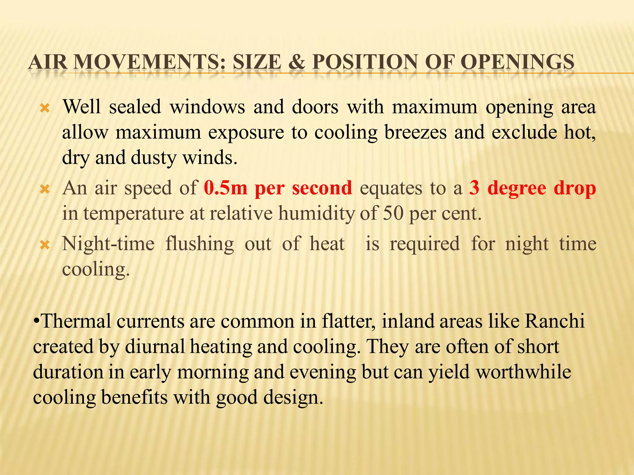 AIR MOVEMENTS: SIZE & POSITION OF OPENINGS
 Well sealed windows and doors with maximum opening area
allow maximum exposure to cooling breezes and exclude hot,
dry and dusty winds.
 An air speed of 0.5m per second equates to a 3 degree drop
in temperature at relative humidity of 50 per cent.
 Night-time flushing out of heat is required for night time
cooling.
•Thermal currents are common in flatter, inland areas like Ranchi
created by diurnal heating and cooling. They are often of short
duration in early morning and evening but can yield worthwhile
cooling benefits with good design.
 