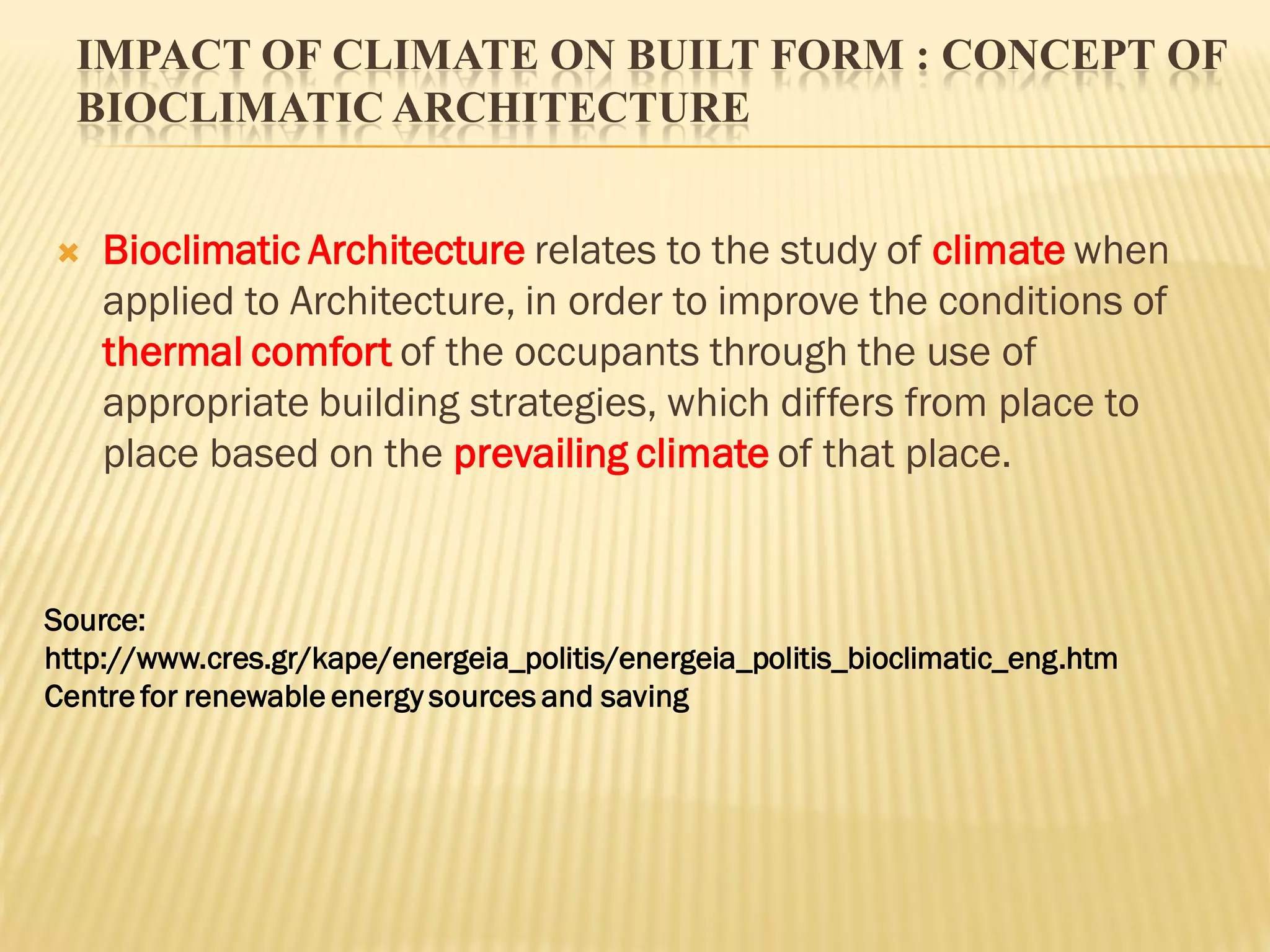 IMPACT OF CLIMATE ON BUILT FORM : CONCEPT OF
BIOCLIMATIC ARCHITECTURE
 Bioclimatic Architecture relates to the study of climate when
applied to Architecture, in order to improve the conditions of
thermal comfort of the occupants through the use of
appropriate building strategies, which differs from place to
place based on the prevailing climate of that place.
Source:
http://www.cres.gr/kape/energeia_politis/energeia_politis_bioclimatic_eng.htm
Centre for renewable energy sources and saving
 