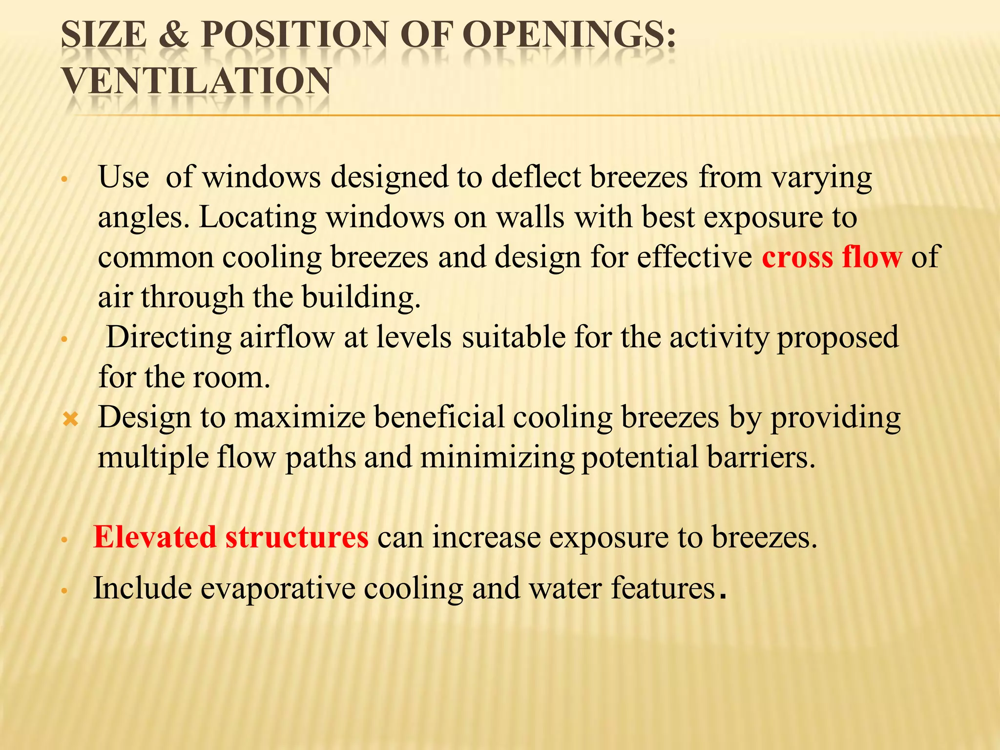 SIZE & POSITION OF OPENINGS:
VENTILATION
• Use of windows designed to deflect breezes from varying
angles. Locating windows on walls with best exposure to
common cooling breezes and design for effective cross flow of
air through the building.
• Directing airflow at levels suitable for the activity proposed
for the room.
 Design to maximize beneficial cooling breezes by providing
multiple flow paths and minimizing potential barriers.
• Elevated structures can increase exposure to breezes.
• Include evaporative cooling and water features.
 