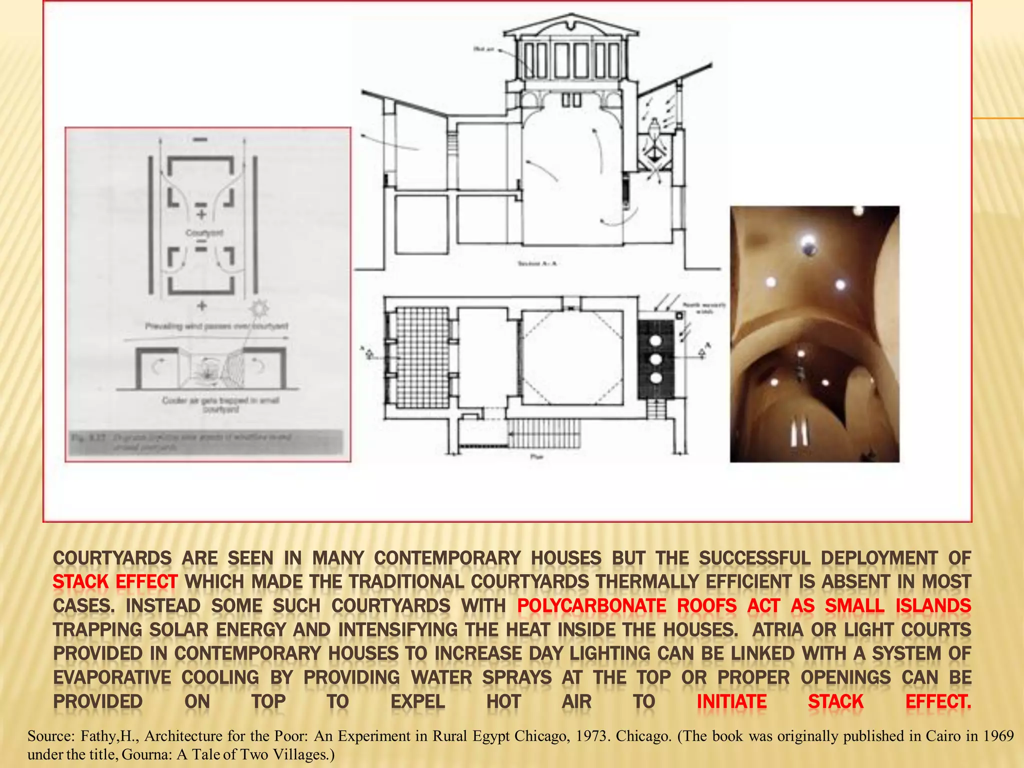COURTYARDS ARE SEEN IN MANY CONTEMPORARY HOUSES BUT THE SUCCESSFUL DEPLOYMENT OF
STACK EFFECT WHICH MADE THE TRADITIONAL COURTYARDS THERMALLY EFFICIENT IS ABSENT IN MOST
CASES. INSTEAD SOME SUCH COURTYARDS WITH POLYCARBONATE ROOFS ACT AS SMALL ISLANDS
TRAPPING SOLAR ENERGY AND INTENSIFYING THE HEAT INSIDE THE HOUSES. ATRIA OR LIGHT COURTS
PROVIDED IN CONTEMPORARY HOUSES TO INCREASE DAY LIGHTING CAN BE LINKED WITH A SYSTEM OF
EVAPORATIVE COOLING BY PROVIDING WATER SPRAYS AT THE TOP OR PROPER OPENINGS CAN BE
PROVIDED ON TOP TO EXPEL HOT AIR TO INITIATE STACK EFFECT.
Source: Fathy,H., Architecture for the Poor: An Experiment in Rural Egypt Chicago, 1973. Chicago. (The book was originally published in Cairo in 1969
under the title, Gourna: A Tale of Two Villages.)
 
