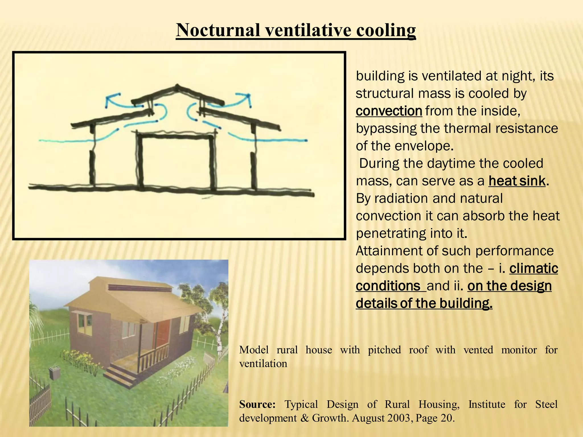 Model rural house with pitched roof with vented monitor for
ventilation
Source: Typical Design of Rural Housing, Institute for Steel
development & Growth. August 2003, Page 20.
building is ventilated at night, its
structural mass is cooled by
convection from the inside,
bypassing the thermal resistance
of the envelope.
During the daytime the cooled
mass, can serve as a heat sink.
By radiation and natural
convection it can absorb the heat
penetrating into it.
Attainment of such performance
depends both on the – i. climatic
conditions and ii. on the design
details of the building.
Nocturnal ventilative cooling
 