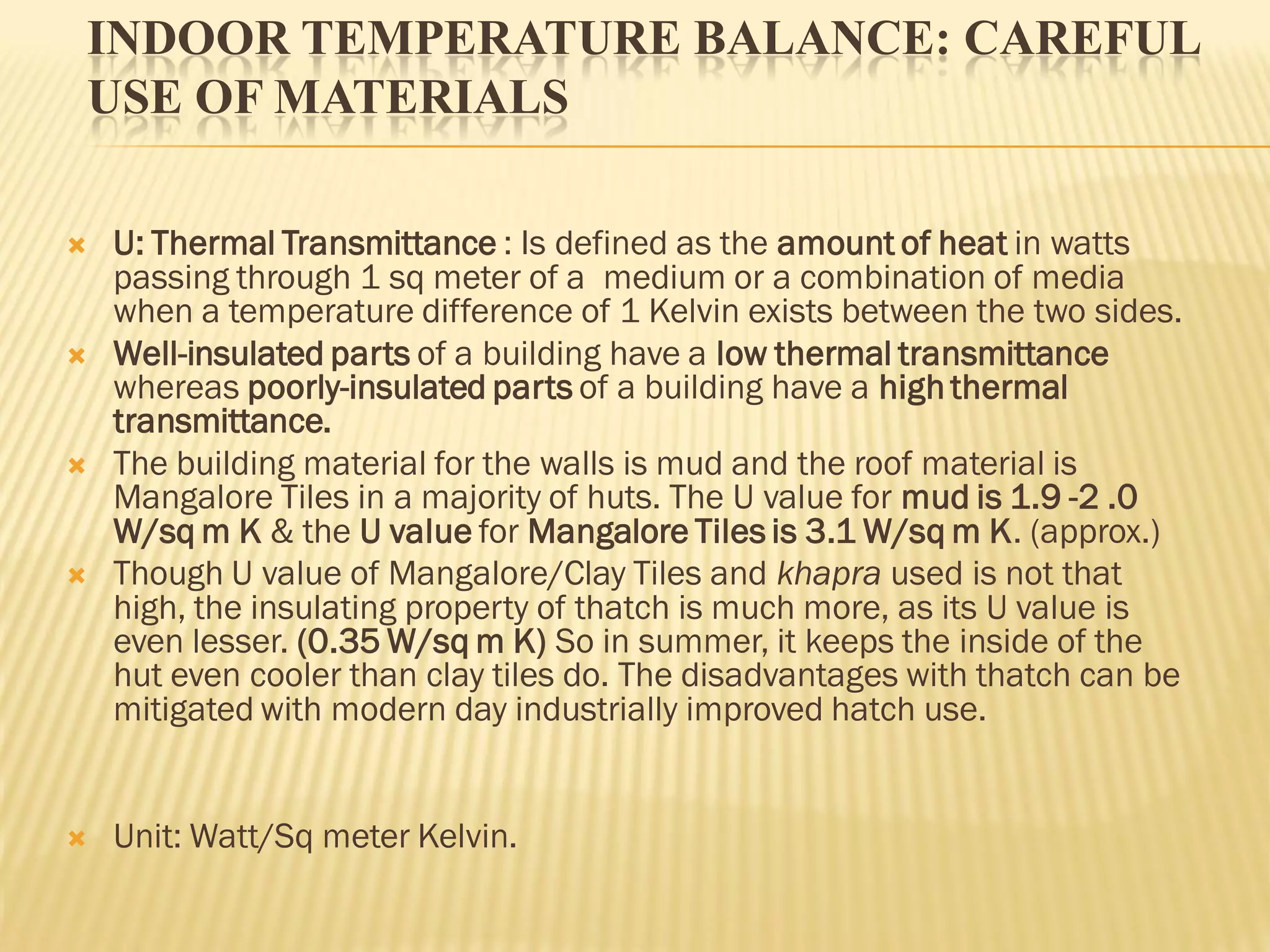 INDOOR TEMPERATURE BALANCE: CAREFUL
USE OF MATERIALS
 U: Thermal Transmittance : Is defined as the amount of heat in watts
passing through 1 sq meter of a medium or a combination of media
when a temperature difference of 1 Kelvin exists between the two sides.
 Well-insulated parts of a building have a low thermal transmittance
whereas poorly-insulated parts of a building have a high thermal
transmittance.
 The building material for the walls is mud and the roof material is
Mangalore Tiles in a majority of huts. The U value for mud is 1.9 -2 .0
W/sq m K & the U value for Mangalore Tiles is 3.1 W/sq m K. (approx.)
 Though U value of Mangalore/Clay Tiles and khapra used is not that
high, the insulating property of thatch is much more, as its U value is
even lesser. (0.35 W/sq m K) So in summer, it keeps the inside of the
hut even cooler than clay tiles do. The disadvantages with thatch can be
mitigated with modern day industrially improved hatch use.
 Unit: Watt/Sq meter Kelvin.
 