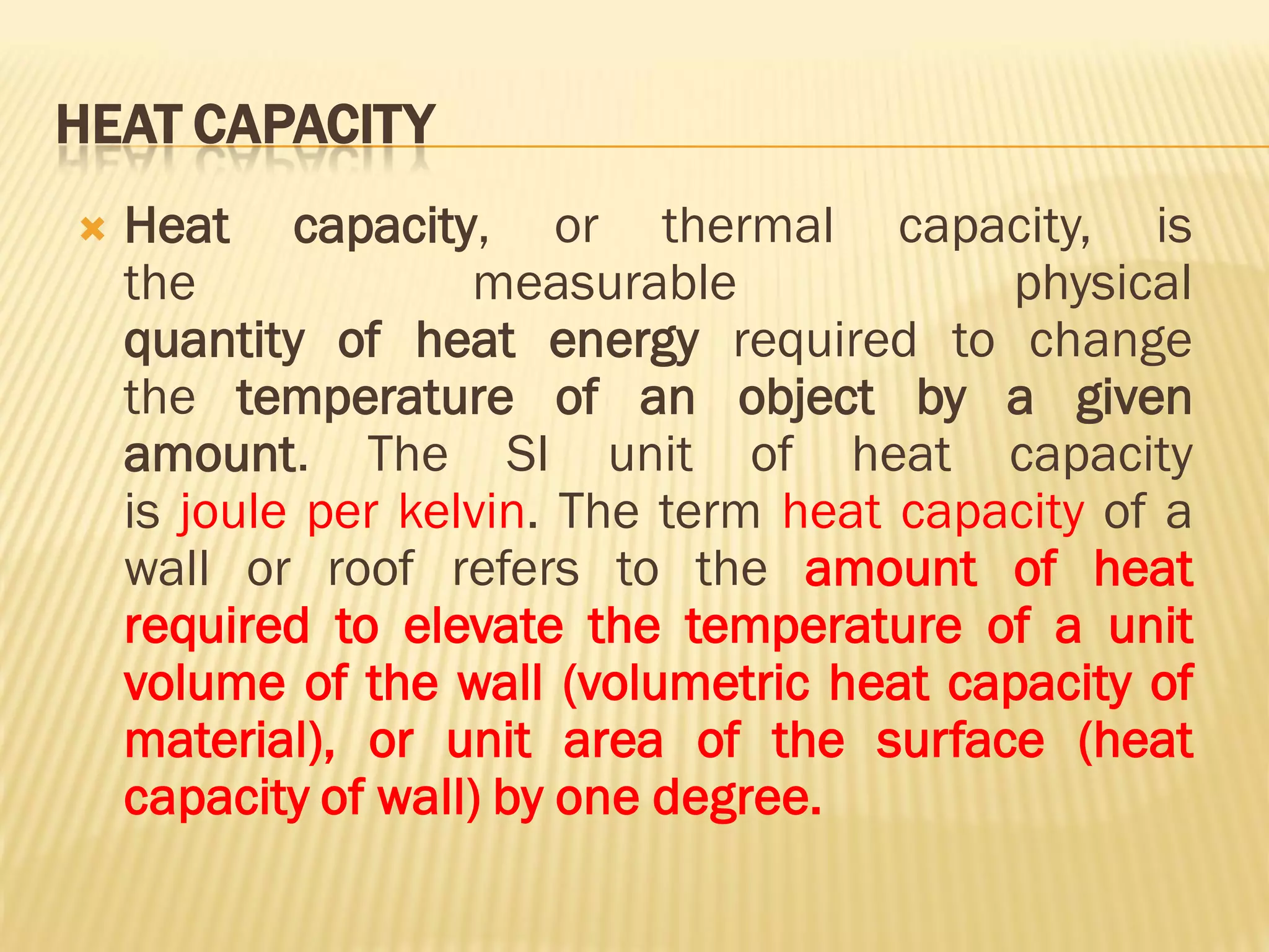 HEAT CAPACITY
 Heat capacity, or thermal capacity, is
the measurable physical
quantity of heat energy required to change
the temperature of an object by a given
amount. The SI unit of heat capacity
is joule per kelvin. The term heat capacity of a
wall or roof refers to the amount of heat
required to elevate the temperature of a unit
volume of the wall (volumetric heat capacity of
material), or unit area of the surface (heat
capacity of wall) by one degree.
 