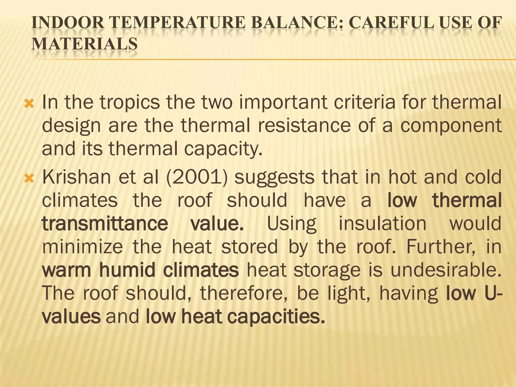 INDOOR TEMPERATURE BALANCE: CAREFUL USE OF
MATERIALS
 In the tropics the two important criteria for thermal
design are the thermal resistance of a component
and its thermal capacity.
 Krishan et al (2001) suggests that in hot and cold
climates the roof should have a low thermal
transmittance value. Using insulation would
minimize the heat stored by the roof. Further, in
warm humid climates heat storage is undesirable.
The roof should, therefore, be light, having low U-
values and low heat capacities.
 