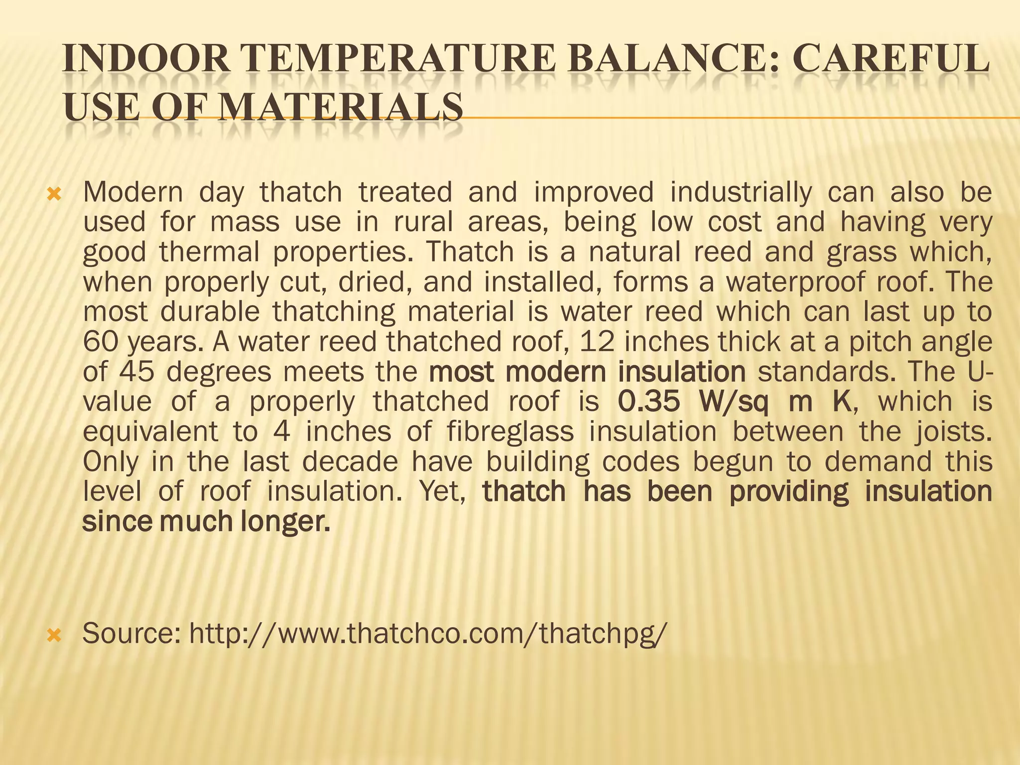 INDOOR TEMPERATURE BALANCE: CAREFUL
USE OF MATERIALS
 Modern day thatch treated and improved industrially can also be
used for mass use in rural areas, being low cost and having very
good thermal properties. Thatch is a natural reed and grass which,
when properly cut, dried, and installed, forms a waterproof roof. The
most durable thatching material is water reed which can last up to
60 years. A water reed thatched roof, 12 inches thick at a pitch angle
of 45 degrees meets the most modern insulation standards. The U-
value of a properly thatched roof is 0.35 W/sq m K, which is
equivalent to 4 inches of fibreglass insulation between the joists.
Only in the last decade have building codes begun to demand this
level of roof insulation. Yet, thatch has been providing insulation
since much longer.
 Source: http://www.thatchco.com/thatchpg/
 