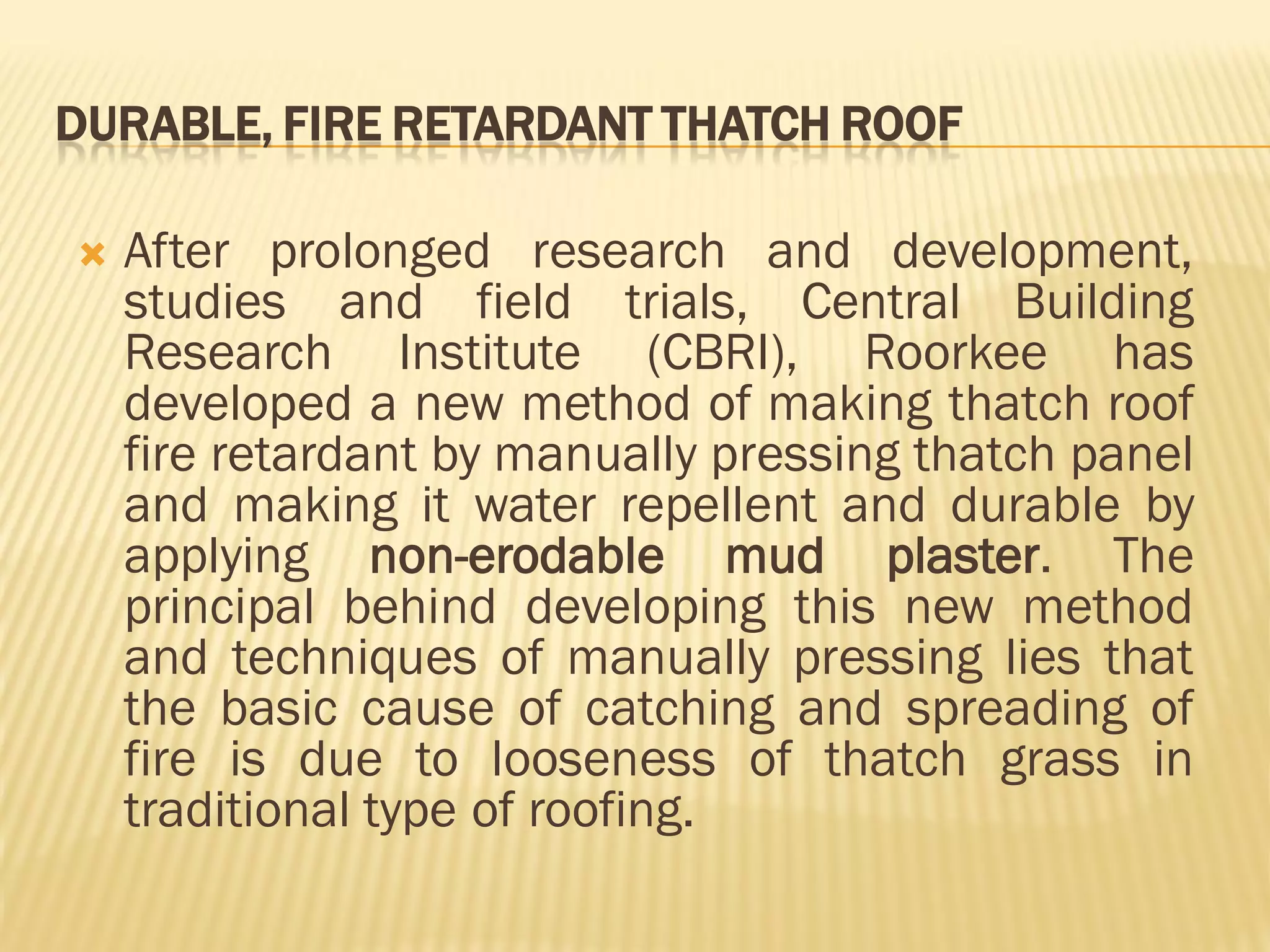 DURABLE, FIRE RETARDANT THATCH ROOF
 After prolonged research and development,
studies and field trials, Central Building
Research Institute (CBRI), Roorkee has
developed a new method of making thatch roof
fire retardant by manually pressing thatch panel
and making it water repellent and durable by
applying non-erodable mud plaster. The
principal behind developing this new method
and techniques of manually pressing lies that
the basic cause of catching and spreading of
fire is due to looseness of thatch grass in
traditional type of roofing.
 