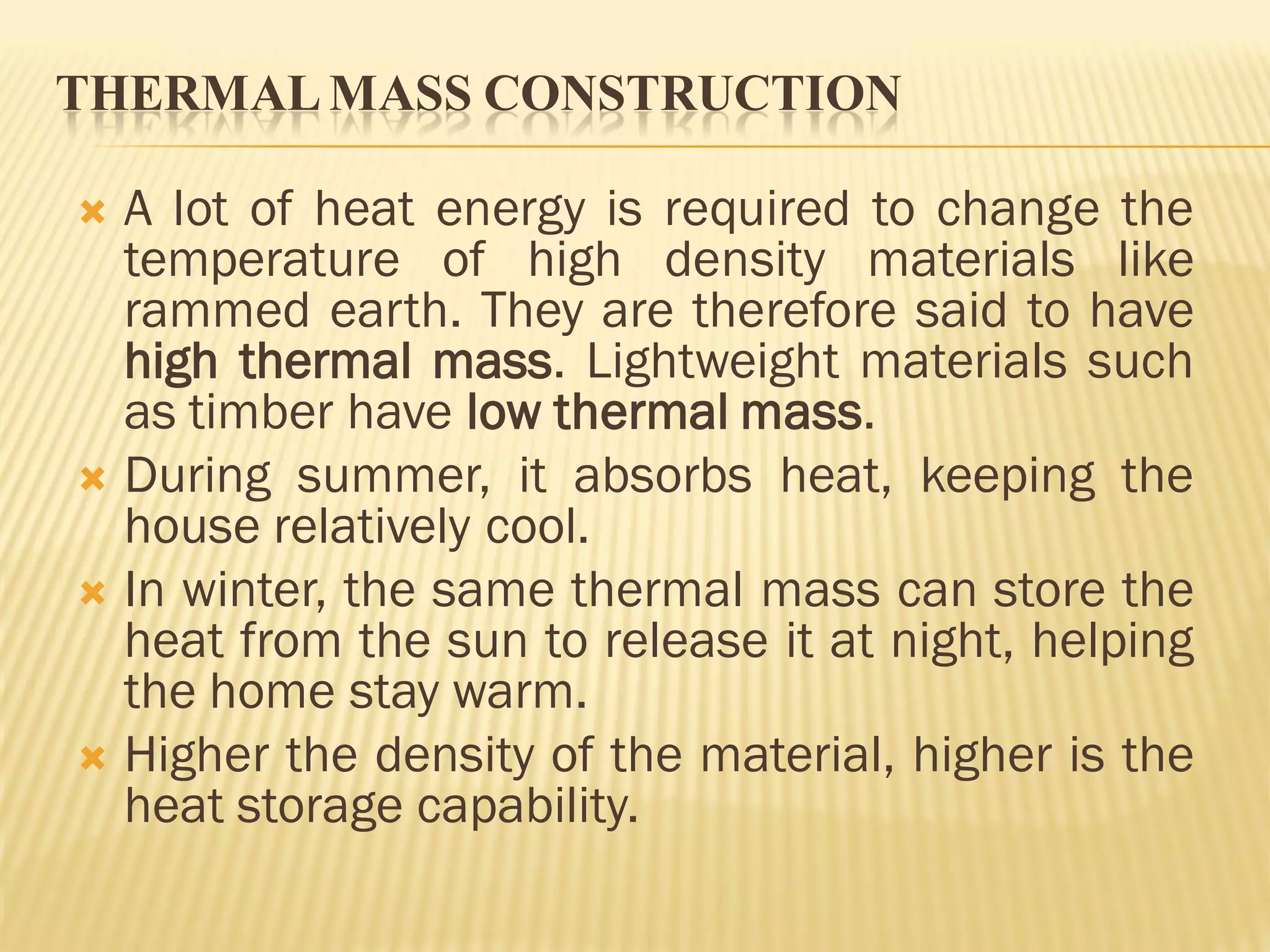 THERMALMASS CONSTRUCTION
 A lot of heat energy is required to change the
temperature of high density materials like
rammed earth. They are therefore said to have
high thermal mass. Lightweight materials such
as timber have low thermal mass.
 During summer, it absorbs heat, keeping the
house relatively cool.
 In winter, the same thermal mass can store the
heat from the sun to release it at night, helping
the home stay warm.
 Higher the density of the material, higher is the
heat storage capability.
 
