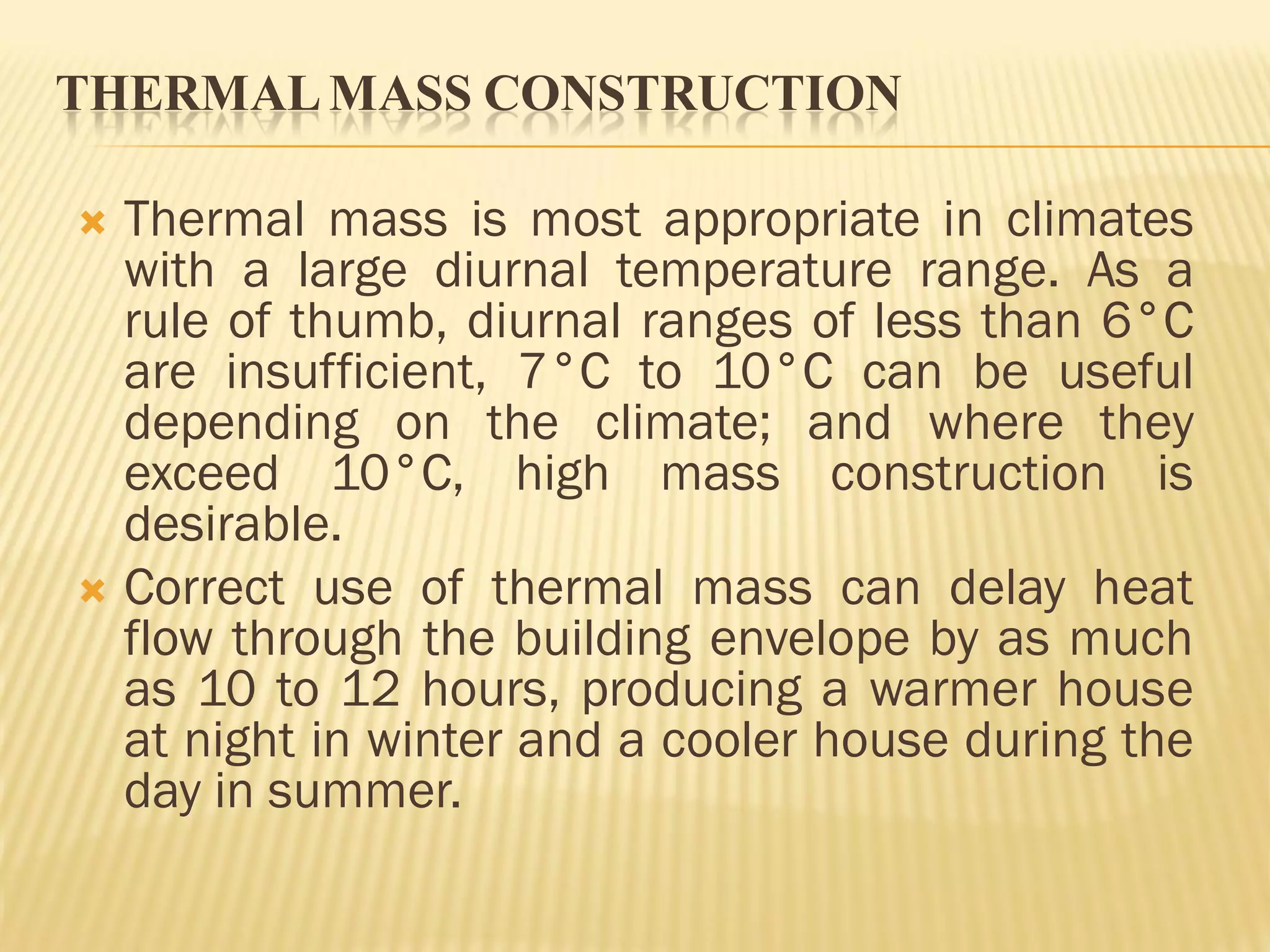 THERMALMASS CONSTRUCTION
 Thermal mass is most appropriate in climates
with a large diurnal temperature range. As a
rule of thumb, diurnal ranges of less than 6°C
are insufficient, 7°C to 10°C can be useful
depending on the climate; and where they
exceed 10°C, high mass construction is
desirable.
 Correct use of thermal mass can delay heat
flow through the building envelope by as much
as 10 to 12 hours, producing a warmer house
at night in winter and a cooler house during the
day in summer.
 
