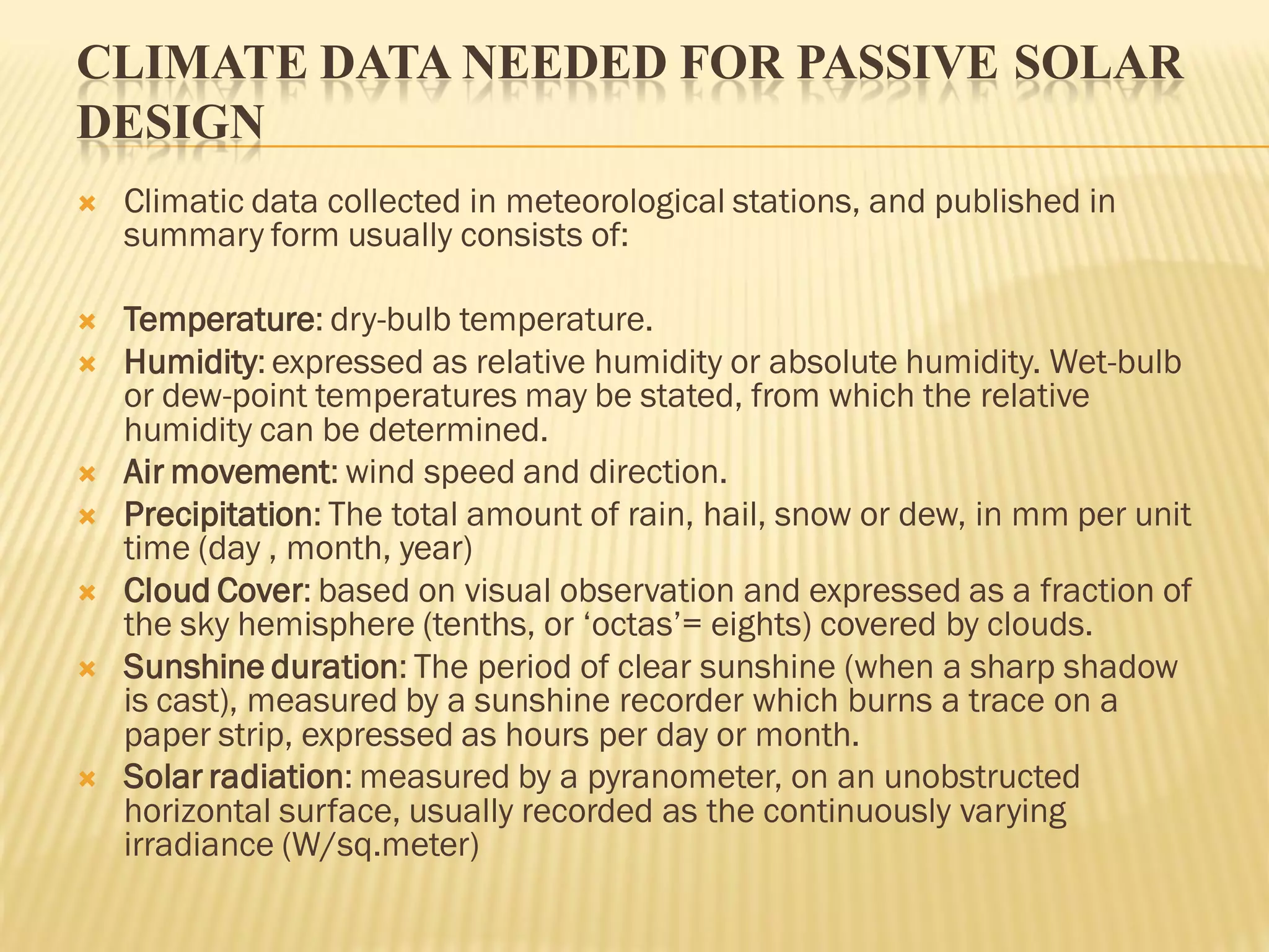 CLIMATE DATA NEEDED FOR PASSIVE SOLAR
DESIGN
 Climatic data collected in meteorological stations, and published in
summary form usually consists of:
 Temperature: dry-bulb temperature.
 Humidity: expressed as relative humidity or absolute humidity. Wet-bulb
or dew-point temperatures may be stated, from which the relative
humidity can be determined.
 Air movement: wind speed and direction.
 Precipitation: The total amount of rain, hail, snow or dew, in mm per unit
time (day , month, year)
 Cloud Cover: based on visual observation and expressed as a fraction of
the sky hemisphere (tenths, or ‘octas’= eights) covered by clouds.
 Sunshine duration: The period of clear sunshine (when a sharp shadow
is cast), measured by a sunshine recorder which burns a trace on a
paper strip, expressed as hours per day or month.
 Solar radiation: measured by a pyranometer, on an unobstructed
horizontal surface, usually recorded as the continuously varying
irradiance (W/sq.meter)
 
