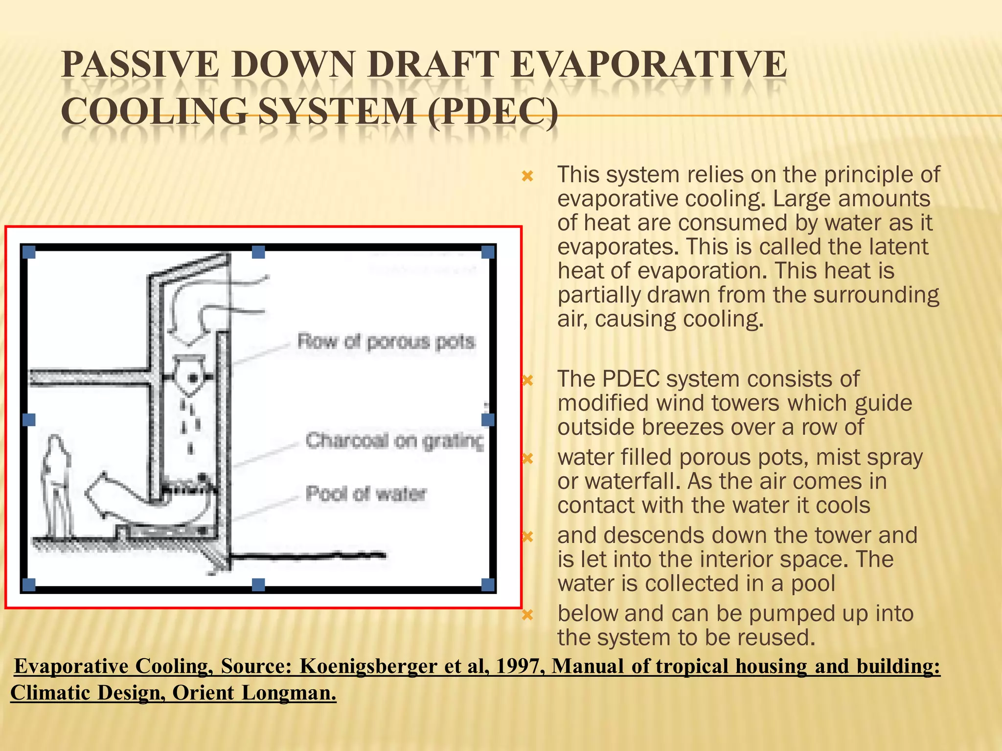 PASSIVE DOWN DRAFT EVAPORATIVE
COOLING SYSTEM (PDEC)
 This system relies on the principle of
evaporative cooling. Large amounts
of heat are consumed by water as it
evaporates. This is called the latent
heat of evaporation. This heat is
partially drawn from the surrounding
air, causing cooling.
 The PDEC system consists of
modified wind towers which guide
outside breezes over a row of
 water filled porous pots, mist spray
or waterfall. As the air comes in
contact with the water it cools
 and descends down the tower and
is let into the interior space. The
water is collected in a pool
 below and can be pumped up into
the system to be reused.
Evaporative Cooling, Source: Koenigsberger et al, 1997, Manual of tropical housing and building:
Climatic Design, Orient Longman.
 