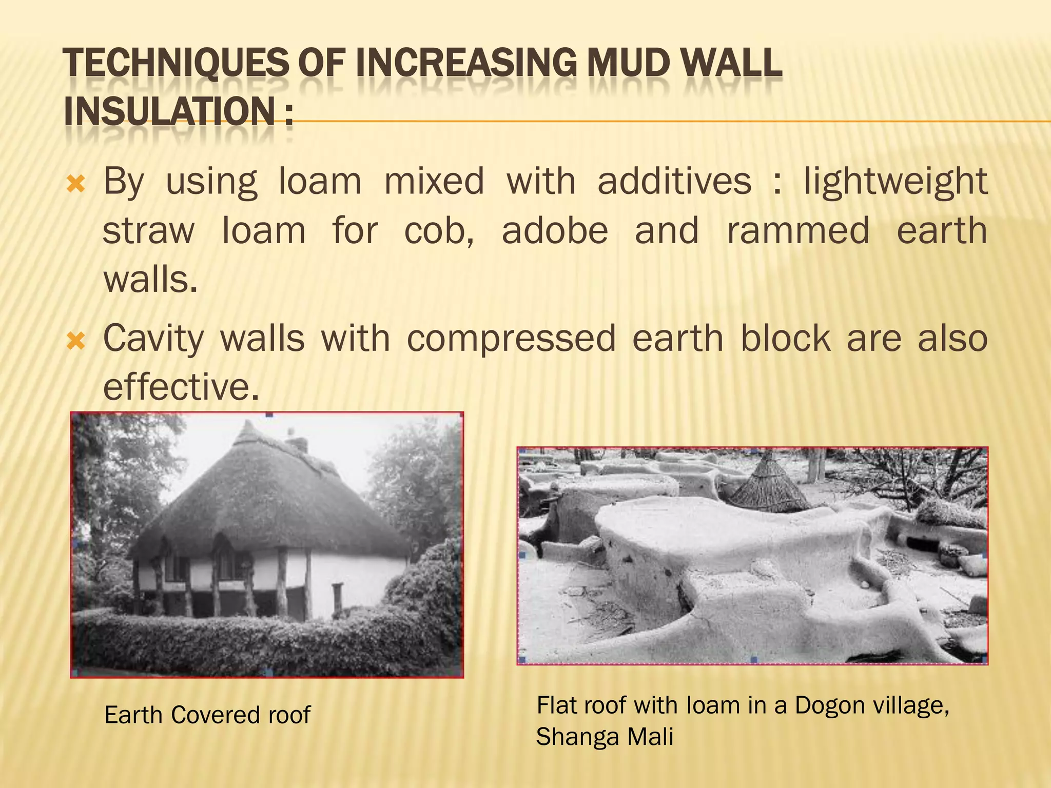 TECHNIQUES OF INCREASING MUD WALL
INSULATION :
 By using loam mixed with additives : lightweight
straw loam for cob, adobe and rammed earth
walls.
 Cavity walls with compressed earth block are also
effective.
Earth Covered roof Flat roof with loam in a Dogon village,
Shanga Mali
 
