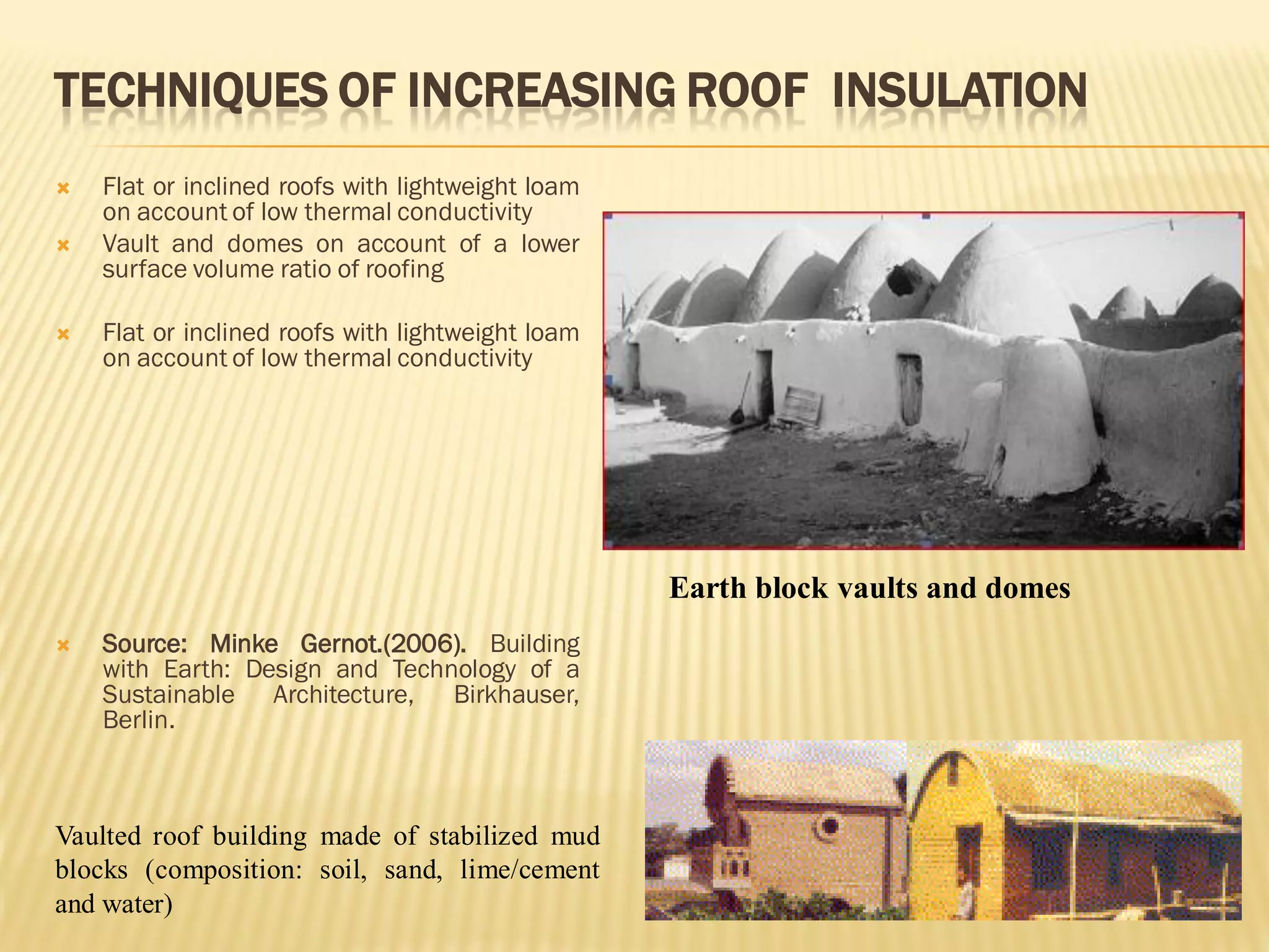TECHNIQUES OF INCREASING ROOF INSULATION
 Flat or inclined roofs with lightweight loam
on account of low thermal conductivity
 Vault and domes on account of a lower
surface volume ratio of roofing
 Flat or inclined roofs with lightweight loam
on account of low thermal conductivity
 Source: Minke Gernot.(2006). Building
with Earth: Design and Technology of a
Sustainable Architecture, Birkhauser,
Berlin.
Earth block vaults and domes
Vaulted roof building made of stabilized mud
blocks (composition: soil, sand, lime/cement
and water)
 