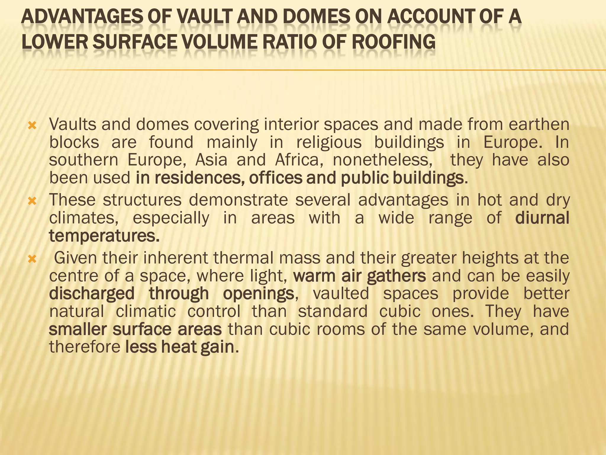 ADVANTAGES OF VAULT AND DOMES ON ACCOUNT OF A
LOWER SURFACE VOLUME RATIO OF ROOFING
 Vaults and domes covering interior spaces and made from earthen
blocks are found mainly in religious buildings in Europe. In
southern Europe, Asia and Africa, nonetheless, they have also
been used in residences, offices and public buildings.
 These structures demonstrate several advantages in hot and dry
climates, especially in areas with a wide range of diurnal
temperatures.
 Given their inherent thermal mass and their greater heights at the
centre of a space, where light, warm air gathers and can be easily
discharged through openings, vaulted spaces provide better
natural climatic control than standard cubic ones. They have
smaller surface areas than cubic rooms of the same volume, and
therefore less heat gain.
 