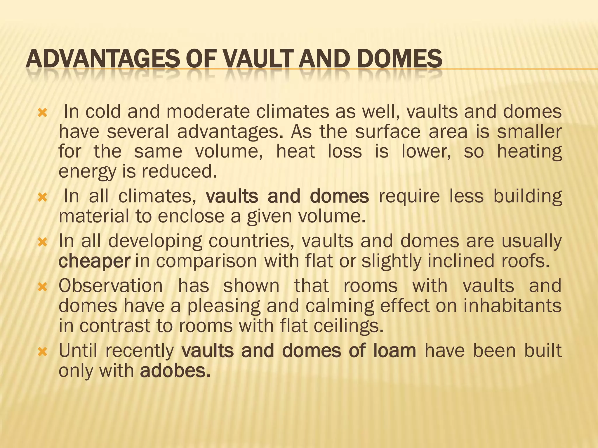 ADVANTAGES OF VAULT AND DOMES
 In cold and moderate climates as well, vaults and domes
have several advantages. As the surface area is smaller
for the same volume, heat loss is lower, so heating
energy is reduced.
 In all climates, vaults and domes require less building
material to enclose a given volume.
 In all developing countries, vaults and domes are usually
cheaper in comparison with flat or slightly inclined roofs.
 Observation has shown that rooms with vaults and
domes have a pleasing and calming effect on inhabitants
in contrast to rooms with flat ceilings.
 Until recently vaults and domes of loam have been built
only with adobes.
 