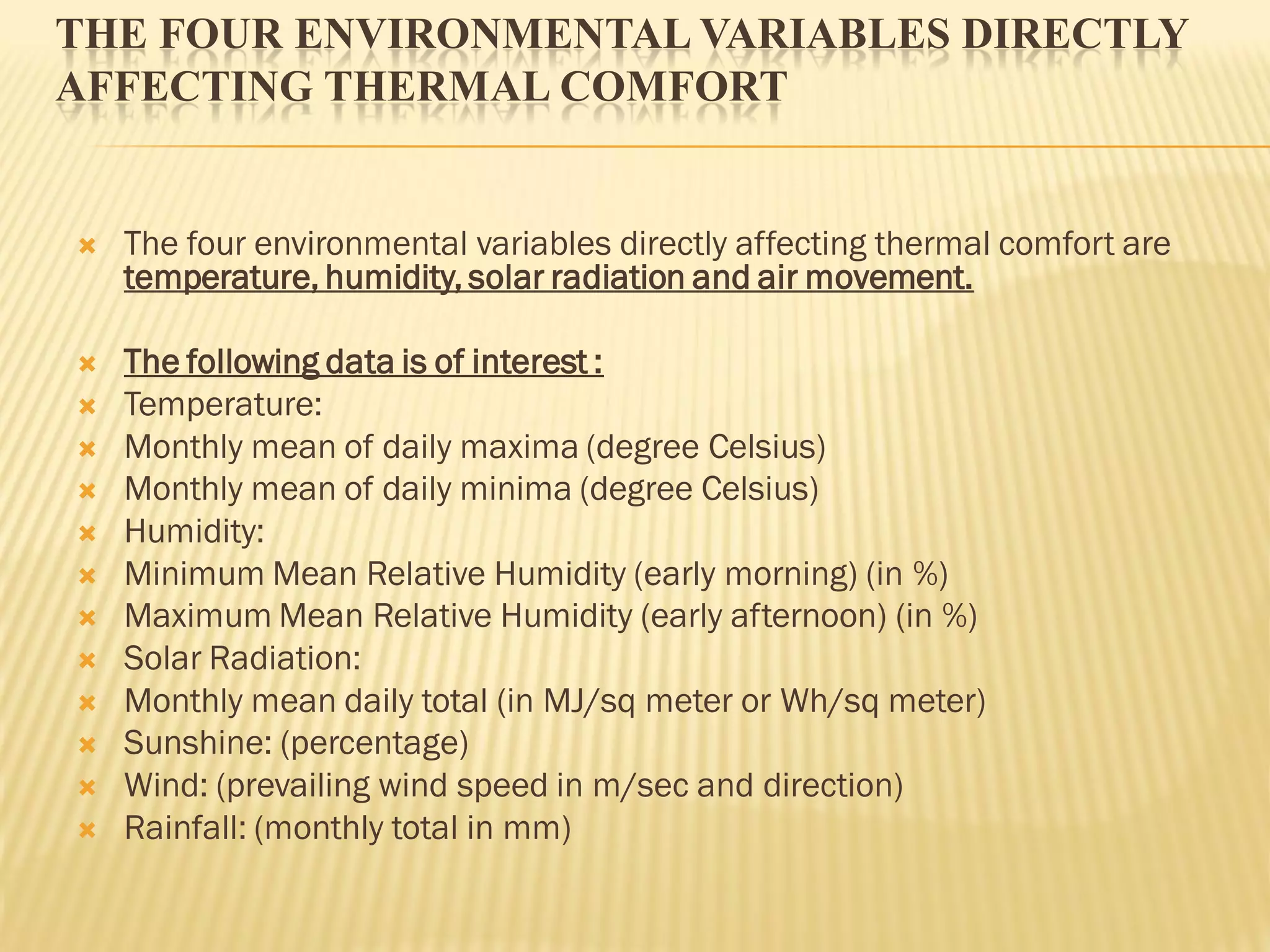 THE FOUR ENVIRONMENTAL VARIABLES DIRECTLY
AFFECTING THERMAL COMFORT
 The four environmental variables directly affecting thermal comfort are
temperature, humidity, solar radiation and air movement.
 The following data is of interest :
 Temperature:
 Monthly mean of daily maxima (degree Celsius)
 Monthly mean of daily minima (degree Celsius)
 Humidity:
 Minimum Mean Relative Humidity (early morning) (in %)
 Maximum Mean Relative Humidity (early afternoon) (in %)
 Solar Radiation:
 Monthly mean daily total (in MJ/sq meter or Wh/sq meter)
 Sunshine: (percentage)
 Wind: (prevailing wind speed in m/sec and direction)
 Rainfall: (monthly total in mm)
 
