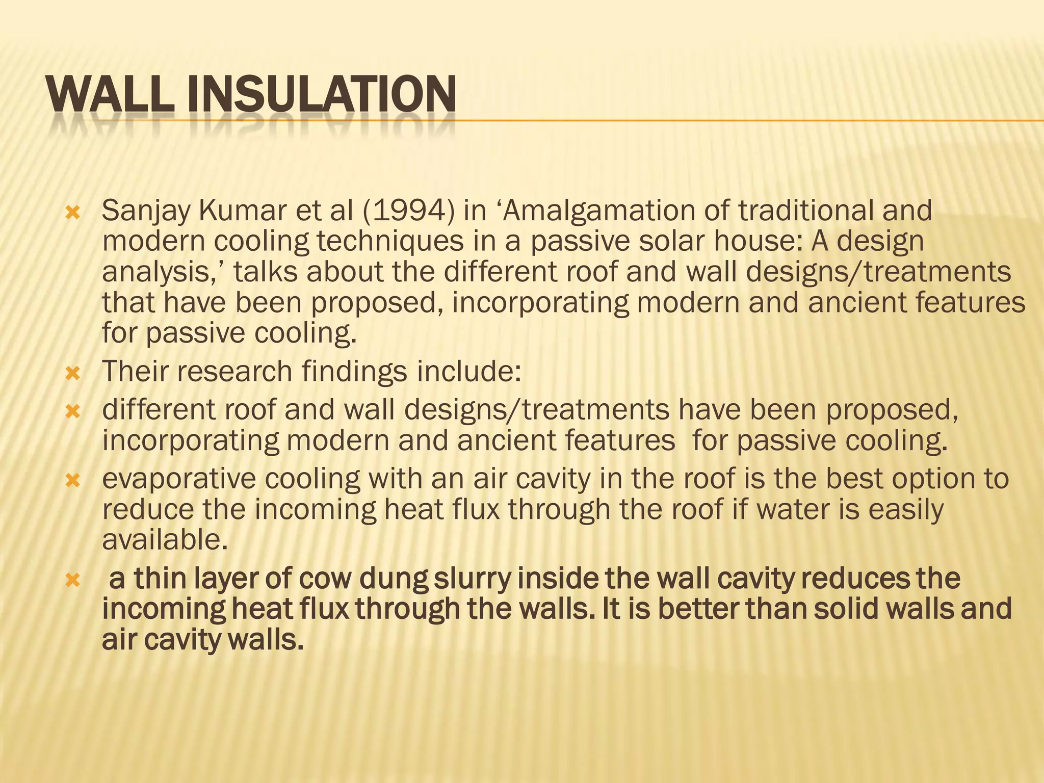 WALL INSULATION
 Sanjay Kumar et al (1994) in ‘Amalgamation of traditional and
modern cooling techniques in a passive solar house: A design
analysis,’ talks about the different roof and wall designs/treatments
that have been proposed, incorporating modern and ancient features
for passive cooling.
 Their research findings include:
 different roof and wall designs/treatments have been proposed,
incorporating modern and ancient features for passive cooling.
 evaporative cooling with an air cavity in the roof is the best option to
reduce the incoming heat flux through the roof if water is easily
available.
 a thin layer of cow dung slurry inside the wall cavity reduces the
incoming heat flux through the walls. It is better than solid walls and
air cavity walls.
 