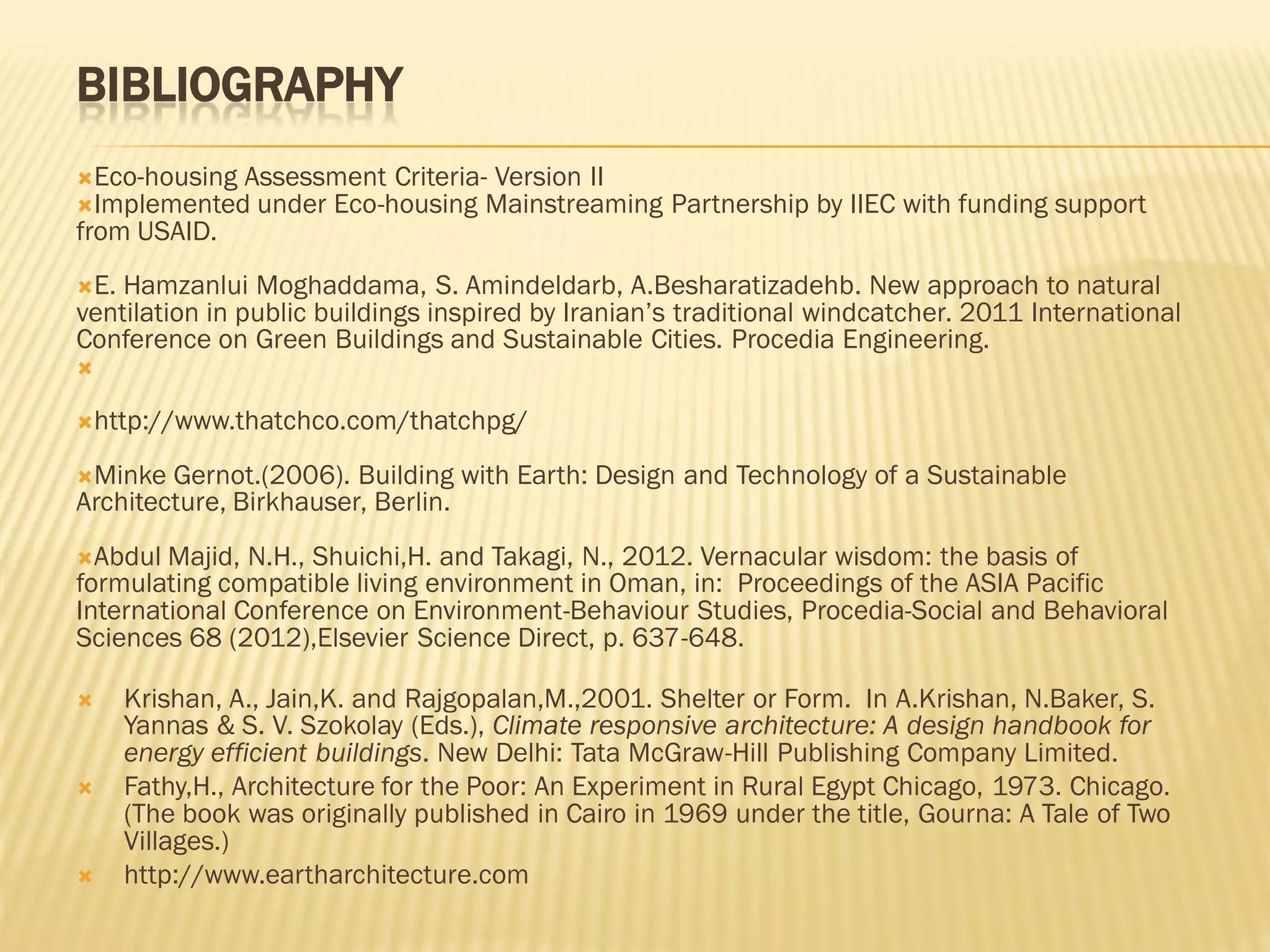 BIBLIOGRAPHY
Eco-housing Assessment Criteria- Version II
Implemented under Eco-housing Mainstreaming Partnership by IIEC with funding support
from USAID.
E. Hamzanlui Moghaddama, S. Amindeldarb, A.Besharatizadehb. New approach to natural
ventilation in public buildings inspired by Iranian’s traditional windcatcher. 2011 International
Conference on Green Buildings and Sustainable Cities. Procedia Engineering.

http://www.thatchco.com/thatchpg/
Minke Gernot.(2006). Building with Earth: Design and Technology of a Sustainable
Architecture, Birkhauser, Berlin.
Abdul Majid, N.H., Shuichi,H. and Takagi, N., 2012. Vernacular wisdom: the basis of
formulating compatible living environment in Oman, in: Proceedings of the ASIA Pacific
International Conference on Environment-Behaviour Studies, Procedia-Social and Behavioral
Sciences 68 (2012),Elsevier Science Direct, p. 637-648.
 Krishan, A., Jain,K. and Rajgopalan,M.,2001. Shelter or Form. In A.Krishan, N.Baker, S.
Yannas & S. V. Szokolay (Eds.), Climate responsive architecture: A design handbook for
energy efficient buildings. New Delhi: Tata McGraw-Hill Publishing Company Limited.
 Fathy,H., Architecture for the Poor: An Experiment in Rural Egypt Chicago, 1973. Chicago.
(The book was originally published in Cairo in 1969 under the title, Gourna: A Tale of Two
Villages.)
 http://www.eartharchitecture.com
 