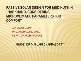 PASSIVE SOLAR DESIGN FOR MUD HUTS IN
JHARKHAND, CONSIDERING
MICROCLIMATIC PARAMETERS FOR
COMFORT
JANMEJOY GUPTA
PHD/ARCH/1053/2011
DEPTT. OF ARCHITECTURE
GUIDE: DR MANJARI CHAKRABORTY
 