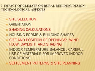 3. IMPACT OF CLIMATE ON RURAL BUILDING DESIGN :
TECHNOLOGICAL ASPECTS
 SITE SELECTION
 ORIENTATION
 SHADING CALCULATIONS
 HOUSING FORMS & BUILDING SHAPES
 SIZE AND POSITION OF OPENINGS: WIND
FLOW, DAYLIGHT AND SHADING
 INDOOR TEMPERATURE BALANCE : CAREFUL
USE OF MATERIALS FOR IMPROVED INDOOR
CONDITIONS.
 SETTLEMENT PATTERNS & SITE PLANNING
 