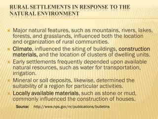 RURAL SETTLEMENTS IN RESPONSE TO THE
NATURAL ENVIRONMENT
 Major natural features, such as mountains, rivers, lakes,
forests, and grasslands, influenced both the location
and organization of rural communities.
 Climate, influenced the siting of buildings, construction
materials, and the location of clusters of dwelling units.
 Early settlements frequently depended upon available
natural resources, such as water for transportation,
irrigation.
 Mineral or soil deposits, likewise, determined the
suitability of a region for particular activities.
 Locally available materials, such as stone or mud,
commonly influenced the construction of houses.
Source: http://www.nps.gov/nr/publications/bulletins
 