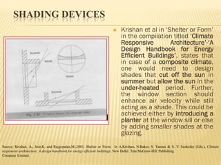 SHADING DEVICES
 Krishan et al in ‘Shelter or Form’
in the compilation titled ‘Climate
Responsive Architecture’-‘A
Design Handbook for Energy
Efficient Buildings’, states that
in case of a composite climate,
one would need to design
shades that cut off the sun in
summer but allow the sun in the
under-heated period. Further,
the window section should
enhance air velocity while still
acting as a shade. This could be
achieved either by introducing a
planter at the window sill or else
by adding smaller shades at the
glazing.
Source: Krishan, A., Jain,K. and Rajgopalan,M.,2001. Shelter or Form. In A.Krishan, N.Baker, S. Yannas & S. V. Szokolay (Eds.), Climate
responsive architecture: A design handbook for energy efficient buildings. New Delhi: Tata McGraw-Hill Publishing
Company Limited.
 