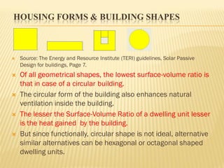 HOUSING FORMS & BUILDING SHAPES
 Source: The Energy and Resource Institute (TERI) guidelines, Solar Passive
Design for buildings, Page 7.
 Of all geometrical shapes, the lowest surface-volume ratio is
that in case of a circular building.
 The circular form of the building also enhances natural
ventilation inside the building.
 The lesser the Surface-Volume Ratio of a dwelling unit lesser
is the heat gained by the building.
 But since functionally, circular shape is not ideal, alternative
similar alternatives can be hexagonal or octagonal shaped
dwelling units.
 