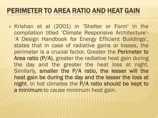 PERIMETER TO AREA RATIO AND HEAT GAIN
 Krishan et al (2001) in ‘Shelter or Form’ in the
compilation titled ‘Climate Responsive Architecture’-
‘A Design Handbook for Energy Efficient Buildings’,
states that in case of radiative gains or losses, the
perimeter is a crucial factor. Greater the Perimeter to
Area ratio (P/A), greater the radiative heat gain during
the day and the greater the heat loss at night.
Similarly, smaller the P/A ratio, the lesser will the
heat gain be during the day and the lesser the loss at
night. In hot climates the P/A ratio should be kept to
a minimum to cause minimum heat gain.
 