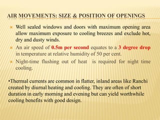AIR MOVEMENTS: SIZE & POSITION OF OPENINGS
 Well sealed windows and doors with maximum opening area
allow maximum exposure to cooling breezes and exclude hot,
dry and dusty winds.
 An air speed of 0.5m per second equates to a 3 degree drop
in temperature at relative humidity of 50 per cent.
 Night-time flushing out of heat is required for night time
cooling.
•Thermal currents are common in flatter, inland areas like Ranchi
created by diurnal heating and cooling. They are often of short
duration in early morning and evening but can yield worthwhile
cooling benefits with good design.
 