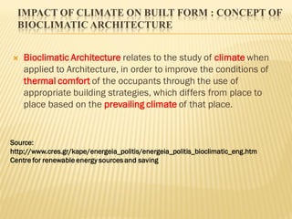 IMPACT OF CLIMATE ON BUILT FORM : CONCEPT OF
BIOCLIMATIC ARCHITECTURE
 Bioclimatic Architecture relates to the study of climate when
applied to Architecture, in order to improve the conditions of
thermal comfort of the occupants through the use of
appropriate building strategies, which differs from place to
place based on the prevailing climate of that place.
Source:
http://www.cres.gr/kape/energeia_politis/energeia_politis_bioclimatic_eng.htm
Centre for renewable energy sources and saving
 