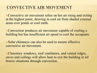 CONVECTIVE AIR MOVEMENT
Convective air movement relies on hot air rising and exiting
at the highest point, drawing in cool air from shaded external
areas over ponds or cool earth.
Convection produces air movement capable of cooling a
building but has insufficient air speed to cool the occupants.
Solar chimneys can also be used to ensure effective
convective air movement.
Clerestory windows, roof ventilators, and vented ridges,
eaves and ceilings will allow heat to exit the building in nil
breeze situations through convection.
 