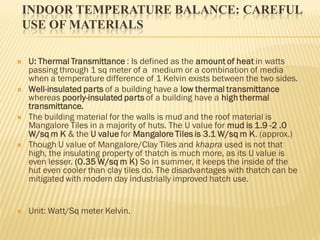 INDOOR TEMPERATURE BALANCE: CAREFUL
USE OF MATERIALS
 U: Thermal Transmittance : Is defined as the amount of heat in watts
passing through 1 sq meter of a medium or a combination of media
when a temperature difference of 1 Kelvin exists between the two sides.
 Well-insulated parts of a building have a low thermal transmittance
whereas poorly-insulated parts of a building have a high thermal
transmittance.
 The building material for the walls is mud and the roof material is
Mangalore Tiles in a majority of huts. The U value for mud is 1.9 -2 .0
W/sq m K & the U value for Mangalore Tiles is 3.1 W/sq m K. (approx.)
 Though U value of Mangalore/Clay Tiles and khapra used is not that
high, the insulating property of thatch is much more, as its U value is
even lesser. (0.35 W/sq m K) So in summer, it keeps the inside of the
hut even cooler than clay tiles do. The disadvantages with thatch can be
mitigated with modern day industrially improved hatch use.
 Unit: Watt/Sq meter Kelvin.
 