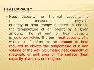 HEAT CAPACITY
 Heat capacity, or thermal capacity, is
the measurable physical
quantity of heat energy required to change
the temperature of an object by a given
amount. The SI unit of heat capacity
is joule per kelvin. The term heat capacity of a
wall or roof refers to the amount of heat
required to elevate the temperature of a unit
volume of the wall (volumetric heat capacity of
material), or unit area of the surface (heat
capacity of wall) by one degree.
 