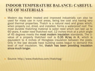 INDOOR TEMPERATURE BALANCE: CAREFUL
USE OF MATERIALS
 Modern day thatch treated and improved industrially can also be
used for mass use in rural areas, being low cost and having very
good thermal properties. Thatch is a natural reed and grass which,
when properly cut, dried, and installed, forms a waterproof roof. The
most durable thatching material is water reed which can last up to
60 years. A water reed thatched roof, 12 inches thick at a pitch angle
of 45 degrees meets the most modern insulation standards. The U-
value of a properly thatched roof is 0.35 W/sq m K, which is
equivalent to 4 inches of fibreglass insulation between the joists.
Only in the last decade have building codes begun to demand this
level of roof insulation. Yet, thatch has been providing insulation
since much longer.
 Source: http://www.thatchco.com/thatchpg/
 