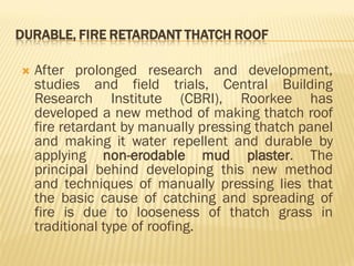 DURABLE, FIRE RETARDANT THATCH ROOF
 After prolonged research and development,
studies and field trials, Central Building
Research Institute (CBRI), Roorkee has
developed a new method of making thatch roof
fire retardant by manually pressing thatch panel
and making it water repellent and durable by
applying non-erodable mud plaster. The
principal behind developing this new method
and techniques of manually pressing lies that
the basic cause of catching and spreading of
fire is due to looseness of thatch grass in
traditional type of roofing.
 