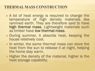 THERMALMASS CONSTRUCTION
 A lot of heat energy is required to change the
temperature of high density materials like
rammed earth. They are therefore said to have
high thermal mass. Lightweight materials such
as timber have low thermal mass.
 During summer, it absorbs heat, keeping the
house relatively cool.
 In winter, the same thermal mass can store the
heat from the sun to release it at night, helping
the home stay warm.
 Higher the density of the material, higher is the
heat storage capability.
 