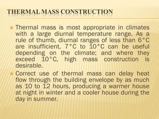 THERMALMASS CONSTRUCTION
 Thermal mass is most appropriate in climates
with a large diurnal temperature range. As a
rule of thumb, diurnal ranges of less than 6°C
are insufficient, 7°C to 10°C can be useful
depending on the climate; and where they
exceed 10°C, high mass construction is
desirable.
 Correct use of thermal mass can delay heat
flow through the building envelope by as much
as 10 to 12 hours, producing a warmer house
at night in winter and a cooler house during the
day in summer.
 