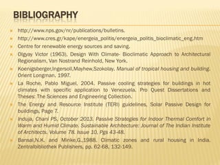 BIBLIOGRAPHY
 http://www.nps.gov/nr/publications/bulletins.
 http://www.cres.gr/kape/energeia_politis/energeia_politis_bioclimatic_eng.htm
 Centre for renewable energy sources and saving.
 Olgyay Victor (1963), Design With Climate- Bioclimatic Approach to Architectural
Regionalism, Van Nostrand Reinhold, New York.
 Koenigsberger,Ingersoll,Mayhew,Szokolay. Manual of tropical housing and building.
Orient Longman. 1997.
 La Roche, Pablo Miguel, 2004. Passive cooling strategies for buildings in hot
climates with specific application to Venezuela. Pro Quest Dissertations and
Theses: The Sciences and Engineering Collection.
 The Energy and Resource Institute (TERI) guidelines, Solar Passive Design for
buildings, Page 7.
 Induja, Chani PS, October 2013. Passive Strategies for Indoor Thermal Comfort in
Warm and Humid Climate. Sustainable Architecture: Journal of The Indian Institute
of Architects. Volume 78. Issue 10, Pgs 43-48.
 Bansal,N.K. and Minke,G.,1988. Climatic zones and rural housing in India.
Zentralbibliothek Publishers, pp. 62-68, 132-149.
 