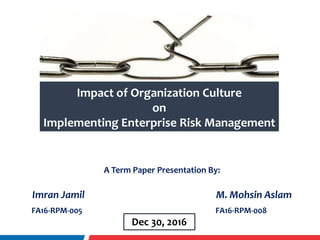Impact of Organization Culture
on
Implementing Enterprise Risk Management
A Term Paper Presentation By:
Imran Jamil M. Mohsin Aslam
FA16-RPM-005 FA16-RPM-008
Dec 30, 2016
 