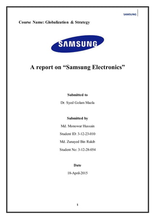 SAMSUNG
1
Course Name: Globalization & Strategy
A report on “Samsung Electronics”
Submitted to
Dr. Syed Golam Maola
Submitted by
Md. Monowar Hussain
Student ID: 3-12-23-010
Md. Zunayed Bin Rakib
Student No: 3-12-28-054
Date
18-April-2015
 