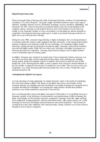 SAMSUNG
10
Digital Product Innovation
When most people think of Samsung they think of Samsung Electronics, producer of semiconductors,
cell phones, TVs,and LCD panels—the group’s highly diversified businesses span a wide range of
industries, including financial services, information technology services, machinery, shipbuilding, and
chemicals.² By 1987, when Lee Kun-Hee succeeded his father as only the second chairman in the
company’s history, Samsung was the leader in Korea in most of the markets it served. However,
outside of Asia, Samsung’s position as a low-cost producer was becoming less and less desirable as
competition from Japanese electronics-makers grew. In order to get ahead, Samsung would have to
figure out a way to diversify their offerings.
During the early 1990s, consumers began flocking to digital technologies that were being introduced
in consumer goods like cameras,audio equipment and other electronics. As the analog marker leaders,
Japanese companies were reluctant to adopt this new technology. Lee championed digital product
innovation, opening the door for Samsung to develop the agility, innovation and creativity needed to
succeed in the digital market. While this was a risky move, investing in the digital convergence set
Samsung apart from the competition. Samsung forged ahead creating an array of digital products
across a remarkable range of consumer goods.
In addition, Samsung, once stymied in its tunnel-vision focus on improving business processes,was
now able to use those skills to better understand the finer points of the marketing mix, including
pricing models, product development and how to optimize these factors to make the most of short
product life cycles. Samsung had the ability to move a product from concept to commercialization in
just five months, as opposed to the previous 14 months five years earlier. This was twice as fast as its
competition. As a result, Samsung could refresh its product line twice as often.¹ Product life cycles
shortened and prices fell.
Anticipating the Digital Convergence
Lee took advantage of a huge opportunity by staking Samsung’s claim in the market by anticipating
the switch from analog to digital. This fluency in the digital space led to a keen insight on how
consumer behavior was changing and where the industry was headed. Samsung was among the first to
recognize that different technologies were merging into single products and that these products
themselves were further enabled by connectivity to the network.¹
How was Samsung able to foresee the digital convergence? Many believe it was probably because of
Samsung’s position in the fabrication of semiconductors and manufacturing of allied technology like
liquid crystal display (LCD) and other electronic components. Samsung’s rivals like Apple and Sony
were caught up in creating proprietary software and content (music, video games,movies, etc.),while
Samsung was focused on developing advanced hardware and vertical integration.¹ They focused on
creating devices that could collaborate with content providers, letting customers access more software
through its devices than its competitors.
 