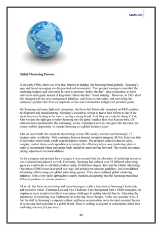 SAMSUNG
11
Global Marketing Prowess
In the early 1990s, there was very little interest in building the Samsung brand globally. Samsung’s
logo and brand messaging was fragmented and inconsistent. Plus, product managers controlled the
marketing budgets and were more favored to promote “below-the-line” price promotions to meet
short-term sales goals instead of long-term “above-the-line” brand building.¹ However, in 1993 all of
this changed with the new management initiatives and focus on innovation and converting the
company’s product line from an emphasis on low-end commodities to high-end premium goods.
For Samsung and many high-tech companies, the focus had historically remained on R&D,product
development and manufacturing. Samsung’s executives set out to invest their efforts in one of the
areas they were lacking in the most; creating a strong brand. And, they succeeded in doing it! Eric
Kim was just the right guy to usher Samsung into the global market. Kim was Korean-born, US
educated and experienced in the technology sector. Chairman Lee Kun-Hee gave him the clout, the
money and the opportunity to remake Samsung as a global business leader.
Kim set out to build the corporate brand image across 200 country markets and Samsung’s 17
business units worldwide. With assistance from an internal computer program, M-Net, Kim was able
to determine where funds would reap the highest returns. The program collected data on sales,
margins, market shares and expenditures to analyze the efficiency of previous marketing plans in
order to recommend where marketing funds should be spent moving forward. The system also made
pricing adjustment recommendations.
As the company and product lines changed, it was essentialthat the allocation of marketing resources
was evaluated and adjusted as well. Previously, Samsung had enlisted over 55 different advertising
agencies world-wide to sell their products using 20 different slogans. Kim and his Global Marketing
Operations (GMO) team developed new logo and product presentation guidelines and consolidated
advertising efforts using one global advertising agency. They also combined global marketing
initiatives with a very niche approach to country markets,recognizing that the Samsung brand had
different positions in various countries.
All in all, this focus on marketing and brand strategy is really a testament to Samsung’s leadership
and executive vision. Chairman Lee and Vice Chairman Yun championed Kim’s GMO strategies, but
employees were sceptical and there were many challenges in getting internal buy-in. Educating the
importance of marketing was fundamental in achieving these changes. At the very granular level, I
feel the shift in Samsung’s corporate culture and focus on innovation were the most essential factors
in harnessing their potential as a global brand. There is nothing accidental or coincidental about their
marketing success; it’s just smart.
 