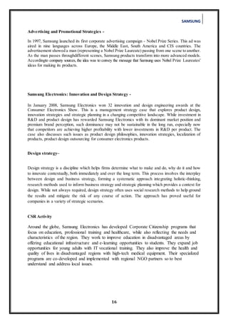 SAMSUNG
16
Advertising and Promotional Strategies -
In 1997, Samsung launched its first corporate advertising campaign - Nobel Prize Series. This ad was
aired in nine languages across Europe, the Middle East, South America and CIS countries. The
advertisement showed a man (representing a Nobel Prize Laureate) passing from one scene to another.
As the man passes throughdifferent scenes, Samsung products transform into more advanced models.
Accordingto company sources, the idea was to convey the message that Samsung uses Nobel Prize Laureates'
ideas for making its products.
Samsung Electronics: Innovation and Design Strategy -
In January 2008, Samsung Electronics won 32 innovation and design engineering awards at the
Consumer Electronics Show. This is a management strategy case that explores product design,
innovation strategies and strategic planning in a changing competitive landscape. While investment in
R&D and product design has rewarded Samsung Electronics with its dominant market position and
premium brand perception, such dominance may not be sustainable in the long run, especially now
that competitors are achieving higher profitability with lower investments in R&D per product. The
case also discusses such issues as product design philosophies, innovation strategies, localization of
products, product design outsourcing for consumer electronics products.
Design strategy–
Design strategy is a discipline which helps firms determine what to make and do, why do it and how
to innovate contextually, both immediately and over the long term. This process involves the interplay
between design and business strategy, forming a systematic approach integrating holistic-thinking,
research methods used to inform business strategy and strategic planning which provides a context for
design. While not always required, design strategy often uses social research methods to help ground
the results and mitigate the risk of any course of action. The approach has proved useful for
companies in a variety of strategic scenarios.
CSR Activity
Around the globe, Samsung Electronics has developed Corporate Citizenship programs that
focus on education, professional training and healthcare, while also reflecting the needs and
characteristics of the region. They work to improve education in disadvantaged areas by
offering educational infrastructure and e-learning opportunities to students. They expand job
opportunities for young adults with IT vocational training. They also improve the health and
quality of lives in disadvantaged regions with high-tech medical equipment. Their specialized
programs are co-developed and implemented with regional NGO partners so to best
understand and address local issues.
 