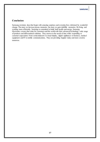 SAMSUNG
17
Conclusion
Samsung envisions days that begin with amazing surprises and everyday lives informed by wonderful
change. The more we increase joyous moments, the more we gain indelible memories. By living and
working more efficiently, Samsung is committed to build both health and energy. Samsung
Electronics creates that value for customers and the world with their advanced technology, wide range
of products and differentiated solutions. They answer to the needs of time while responding to
customer expectation. From semiconductors to visual display, digital appliances to business, medical
equipment and IT to mobile communications, They are providing happier today and more creative
tomorrow. Electronics has long
We are connected with
everyone around the world who
dreams of being a good neighbor
and trustworthy companion as
we create a better world
 
