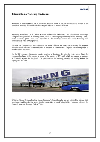 SAMSUNG
3
Introduction of Samsung Electronics
Samsung is known globally for its electronic products and it is one of the successful brands in the
electronic industry. It is an established company almost all around the world.
Samsung Electronics is a South Korean multinational electronics and information technology
company headquartered in Samsung Town, Seoul.It is the flagship subsidiary of the Samsung Group.
With assembly plants and sales networks in 80 countries across the world, Samsung has
approximately 489, 000 employees.
In 2009, the company took the position of the world’s biggest IT maker by surpassing the previous
leader Hewlett-Packard. Its sales revenue in the areas of LCD and LED displays and memory chips is
number one in the world.
In the TV segment, Samsung’s market position is dominant. For the five years since 2006, the
company has been in the top spot in terms of the number of TVs sold, which is expected to continue
in 2010 and beyond. In the global LCD panel market, the company has kept the leading position for
eight years in a row.
With the Galaxy S model mobile phone, Samsung’s Smartphoneline-up has retained the second-best
slot in the world market for some time.In competition to Apple's ipad tablet, Samsung released the
Android powered Samsung Galaxy Tablet.
 