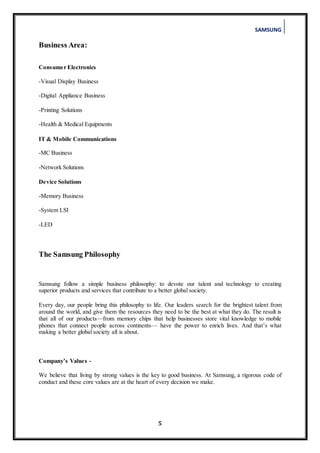 SAMSUNG
5
Business Area:
Consumer Electronics
-Visual Display Business
-Digital Appliance Business
-Printing Solutions
-Health & Medical Equipments
IT & Mobile Communications
-MC Business
-Network Solutions
Device Solutions
-Memory Business
-System LSI
-LED
The Samsung Philosophy
Samsung follow a simple business philosophy: to devote our talent and technology to creating
superior products and services that contribute to a better global society.
Every day, our people bring this philosophy to life. Our leaders search for the brightest talent from
around the world, and give them the resources they need to be the best at what they do. The result is
that all of our products—from memory chips that help businesses store vital knowledge to mobile
phones that connect people across continents— have the power to enrich lives. And that’s what
making a better global society all is about.
Company’s Values -
We believe that living by strong values is the key to good business. At Samsung, a rigorous code of
conduct and these core values are at the heart of every decision we make.
 