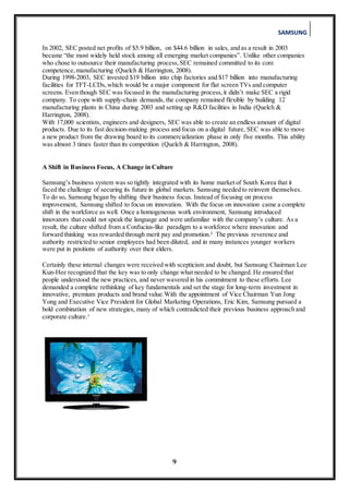 SAMSUNG
9
In 2002, SEC posted net profits of $5.9 billion, on $44.6 billion in sales, and as a result in 2003
became “the most widely held stock among all emerging market companies”. Unlike other companies
who chose to outsource their manufacturing process,SEC remained committed to its core
competence,manufacturing (Quelch & Harrington, 2008).
During 1998-2003, SEC invested $19 billion into chip factories and $17 billion into manufacturing
facilities for TFT-LCDs,which would be a major component for flat screen TVs and computer
screens. Even though SEC was focused in the manufacturing process,it didn’t make SEC a rigid
company. To cope with supply-chain demands, the company remained flexible by building 12
manufacturing plants in China during 2003 and setting up R&D facilities in India (Quelch &
Harrington, 2008).
With 17,000 scientists, engineers and designers, SEC was able to create an endless amount of digital
products. Due to its fast decision-making process and focus on a digital future, SEC was able to move
a new product from the drawing board to its commercialization phase in only five months. This ability
was almost 3 times faster than its competition (Quelch & Harrington, 2008).
A Shift in Business Focus, A Change in Culture
Samsung’s business system was so tightly integrated with its home market of South Korea that it
faced the challenge of securing its future in global markets. Samsung needed to reinvent themselves.
To do so, Samsung began by shifting their business focus. Instead of focusing on process
improvement, Samsung shifted to focus on innovation. With the focus on innovation came a complete
shift in the workforce as well. Once a homogeneous work environment, Samsung introduced
innovators that could not speak the language and were unfamiliar with the company’s culture. As a
result, the culture shifted from a Confucius-like paradigm to a workforce where innovation and
forward thinking was rewarded through merit pay and promotion.² The previous reverence and
authority restricted to senior employees had been diluted, and in many instances younger workers
were put in positions of authority over their elders.
Certainly these internal changes were received with scepticism and doubt, but Samsung Chairman Lee
Kun-Hee recognized that the key was to only change what needed to be changed. He ensured that
people understood the new practices, and never wavered in his commitment to these efforts. Lee
demanded a complete rethinking of key fundamentals and set the stage for long-term investment in
innovative, premium products and brand value.With the appointment of Vice Chairman Yun Jong
Yong and Executive Vice President for Global Marketing Operations, Eric Kim, Samsung pursued a
bold combination of new strategies, many of which contradicted their previous business approach and
corporate culture.¹
 