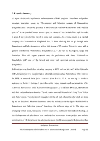 An Action Research on
Recruitment and Selection Process of Rahimafrooz Bangladesh Limited Page 10
5. Executive Summary
As a part of academic requirement and completion of BBA program, I have been assigned to
complete internship report on “Recruitment and Selection process of Rahimafrooz
Bangladesh Ltd.” under the guidance of Mr Monzoor Morshed.“Recruitment and Selection
process” is a segment of human resource process; As such I have selected this topic to make
it clear. I have divided this report in some sub segments. As a young intern in a reputed
company like “Rahimafrooz Bangladesh Ltd,” I have tried my best to go through their
Recruitment and Selection process within little tenure of 03 months. The report starts with a
general introduction “Rahimafrooz Bangladesh Ltd.”” As well as its purpose, scope and
limitation. Then this report proceeds onto the preliminary talk about “Rahimafrooz
Bangladesh Ltd.” one of the largest and most well respected private companies in
Bangladesh.
Rahimafrooz was founded as a trading company in 1950 by Late Mr. A C Abdur Rahim.In
1954, the company was incorporated as a limited company called Rahimafrooz (Pak) limited.
In 1959, it entered into joint venture with Lucas, U.K. to set up a modern
automotive battery factory. I have shown the vision, strategic goal and principles of it.
Afterward here discuss about Raimafrooz Bangladesh Ltd‟s different Division, Department
and their various business domains. Then it carries on with Rahimafrooz‟s Long Term Vision
and Achievement. Then the report proceeds with the job part, where the jobs which are done
by me are discussed. After that I continue on to the main focus of the report-“Rahimafrooz‟s
Recruitment and Selection process” describing the different steps of it. The steps are
arranging written exam, taking one or more interviews, and finally the medical checkup. A
detail elaboration of selection of best candidate has been added in the project part and the
contribution of HR department for selecting the most eligible employees for Rahimafrooz has
 
